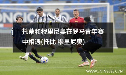 托蒂和穆里尼奥在罗马青年赛中相遇(托比 穆里尼奥)