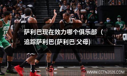 萨利巴现在效力哪个俱乐部（追踪萨利巴(萨利巴 父母)