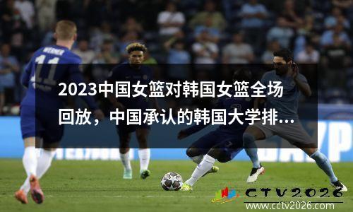 2023中国女篮对韩国女篮全场回放，中国承认的韩国大学排名一览表