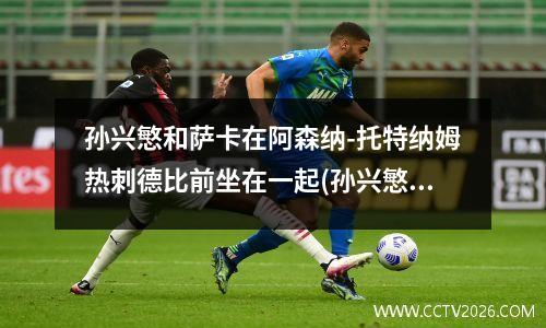 孙兴慜和萨卡在阿森纳-托特纳姆热刺德比前坐在一起(孙兴慜续约热刺)