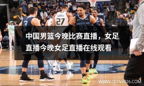 中国男篮今晚比赛直播，女足直播今晚女足直播在线观看