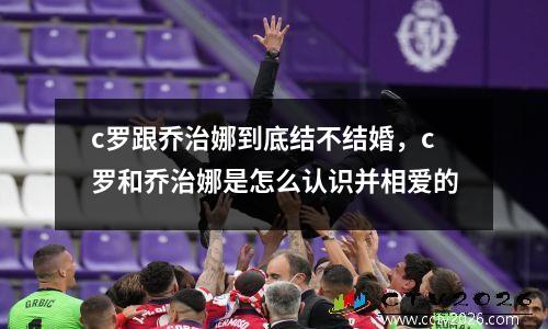 c罗跟乔治娜到底结不结婚，c罗和乔治娜是怎么认识并相爱的