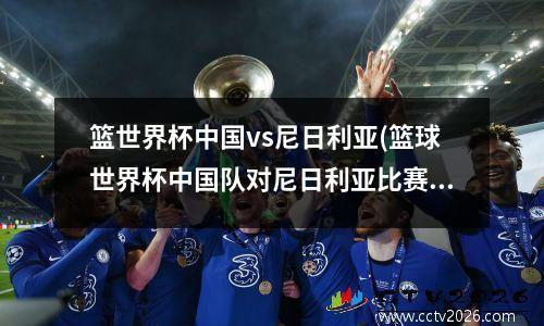 篮世界杯中国vs尼日利亚(篮球世界杯中国队对尼日利亚比赛视频)
