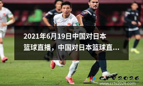 2021年6月19日中国对日本篮球直播，中国对日本篮球直播回放