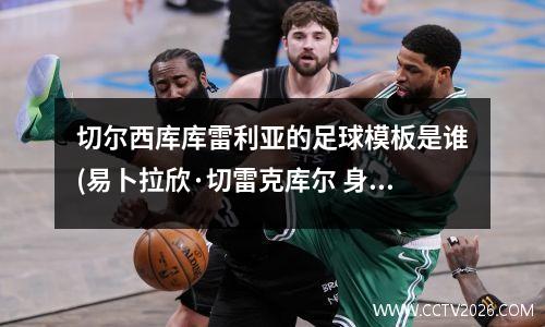 切尔西库库雷利亚的足球模板是谁(易卜拉欣·切雷克库尔 身高)