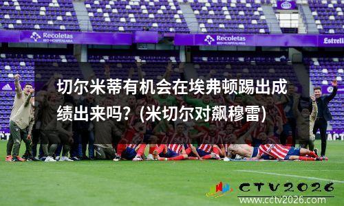 切尔米蒂有机会在埃弗顿踢出成绩出来吗？(米切尔对飙穆雷)