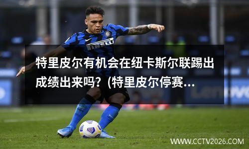 特里皮尔有机会在纽卡斯尔联踢出成绩出来吗？(特里皮尔停赛)