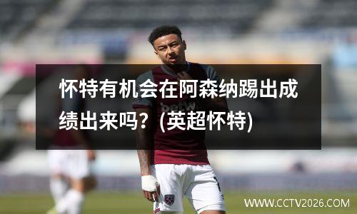 怀特有机会在阿森纳踢出成绩出来吗？(英超怀特)