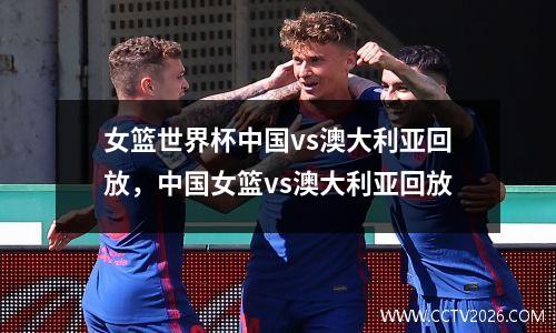 女篮世界杯中国vs澳大利亚回放，中国女篮vs澳大利亚回放