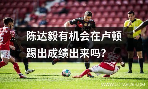 陈达毅有机会在卢顿踢出成绩出来吗？