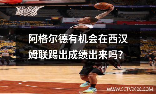 阿格尔德有机会在西汉姆联踢出成绩出来吗？