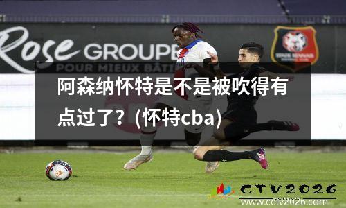 阿森纳怀特是不是被吹得有点过了？(怀特cba)