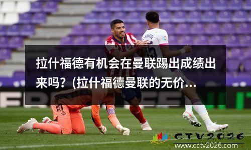 拉什福德有机会在曼联踢出成绩出来吗？(拉什福德曼联的无价之宝)