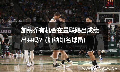 加纳乔有机会在曼联踢出成绩出来吗？(加纳知名球员)