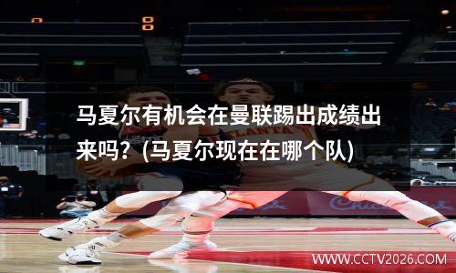 马夏尔有机会在曼联踢出成绩出来吗？(马夏尔现在在哪个队)