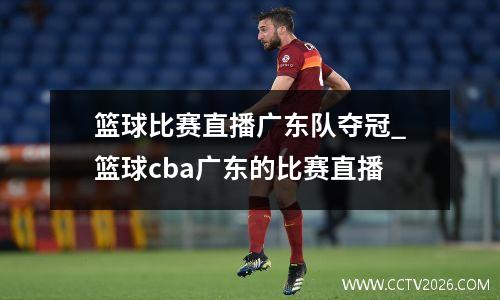 篮球比赛直播广东队夺冠_篮球cba广东的比赛直播