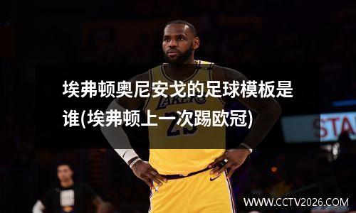 埃弗顿奥尼安戈的足球模板是谁(埃弗顿上一次踢欧冠)