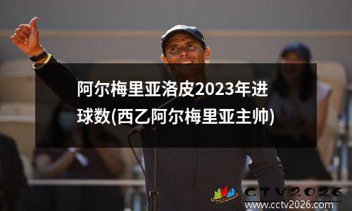 阿尔梅里亚洛皮2023年进球数(西乙阿尔梅里亚主帅)