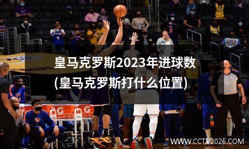 皇马克罗斯2023年进球数(皇马克罗斯打什么位置)
