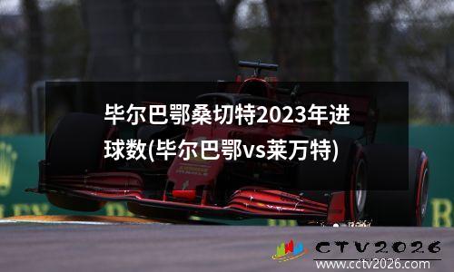 毕尔巴鄂桑切特2023年进球数(毕尔巴鄂vs莱万特)