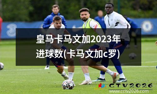 皇马卡马文加2023年进球数(卡马文加c罗)
