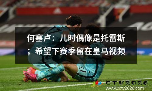 何塞卢：儿时偶像是托雷斯；希望下赛季留在皇马视频
