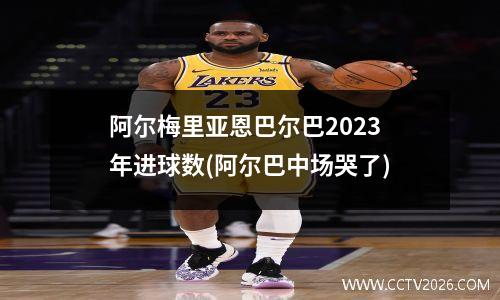 阿尔梅里亚恩巴尔巴2023年进球数(阿尔巴中场哭了)
