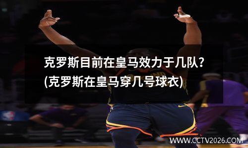 克罗斯目前在皇马效力于几队？(克罗斯在皇马穿几号球衣)