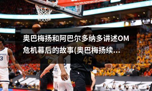 奥巴梅扬和阿巴尔多纳多讲述OM危机幕后的故事(奥巴梅扬续约至2022年)