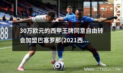 30万欧元的西甲王牌同意自由转会加盟巴塞罗那(2021西甲转会期)
