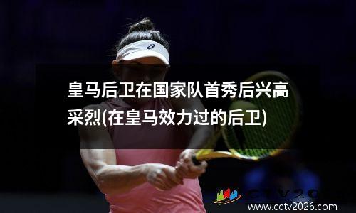 皇马后卫在国家队首秀后兴高采烈(在皇马效力过的后卫)