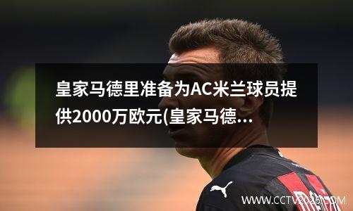 皇家马德里准备为AC米兰球员提供2000万欧元(皇家马德里vsac米兰比分预测)