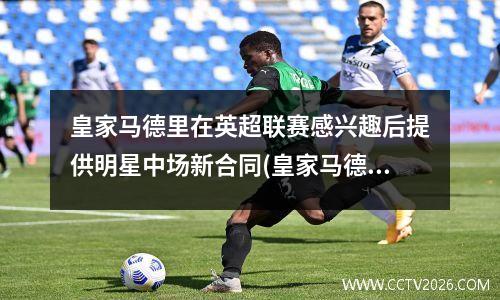 皇家马德里在英超联赛感兴趣后提供明星中场新合同(皇家马德里俱乐部球星)