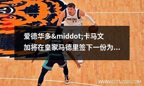爱德华多·卡马文加将在皇家马德里签下一份为期6年的新合同(爱德华多诺列加)