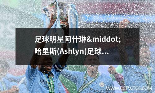 足球明星阿什琳·哈里斯(Ashlyn(足球明星阿圭罗)
