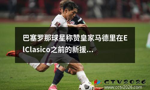 巴塞罗那球星称赞皇家马德里在ElClasico之前的新援(巴塞罗那与皇家马德里最近比赛时间)