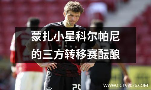 蒙扎小星科尔帕尼的三方转移赛酝酿