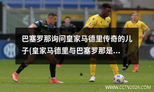 巴塞罗那询问皇家马德里传奇的儿子(皇家马德里与巴塞罗那是死敌关系)