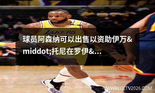 球员阿森纳可以出售以资助伊万·托尼在罗伊·基恩的指示下转会(阿森纳卖球员)