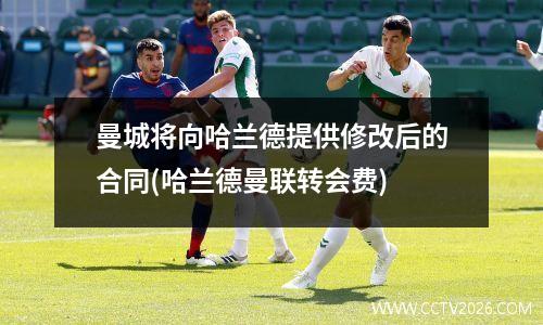 曼城将向哈兰德提供修改后的合同(哈兰德曼联转会费)