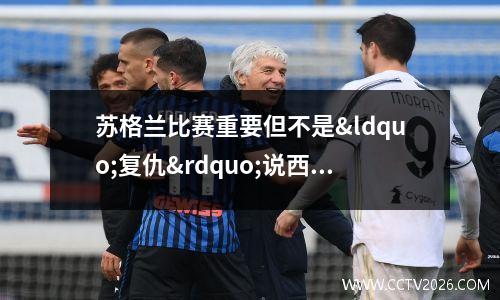 苏格兰比赛重要但不是“复仇”说西班牙教练(苏格兰联赛水平)