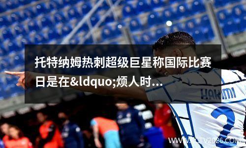 托特纳姆热刺超级巨星称国际比赛日是在“烦人时刻”到来(托特纳姆热刺阵容2020)