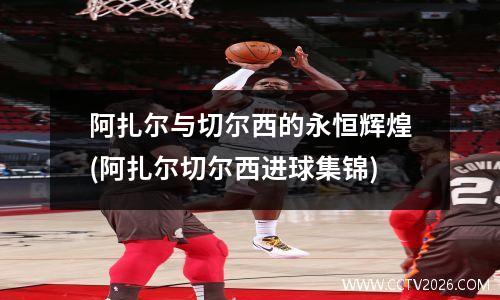 阿扎尔与切尔西的永恒辉煌(阿扎尔切尔西进球集锦)