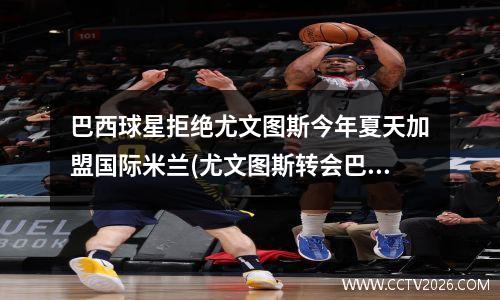巴西球星拒绝尤文图斯今年夏天加盟国际米兰(尤文图斯转会巴萨的球员)