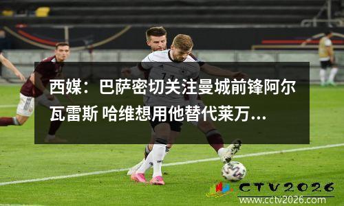 西媒：巴萨密切关注曼城前锋阿尔瓦雷斯 哈维想用他替代莱万视频