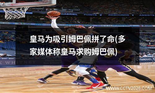 皇马为吸引姆巴佩拼了命(多家媒体称皇马求购姆巴佩)