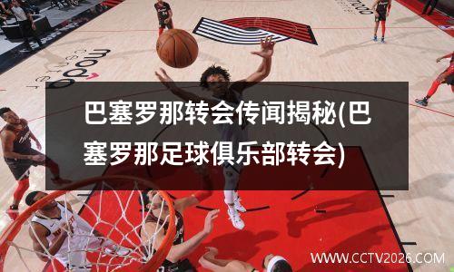 巴塞罗那转会传闻揭秘(巴塞罗那足球俱乐部转会)