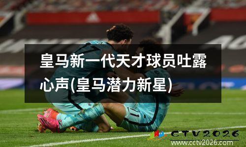 皇马新一代天才球员吐露心声(皇马潜力新星)