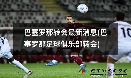 巴塞罗那转会最新消息(巴塞罗那足球俱乐部转会)
