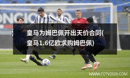 皇马为姆巴佩开出天价合同(皇马1.6亿欧求购姆巴佩)
